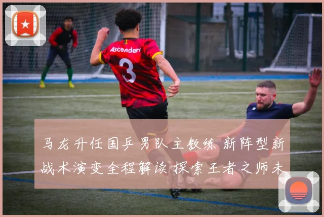 马龙升任国乒男队主教练 新阵型新战术演变全程解读 探索王者之师未来