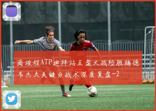 商竣程ATP迪拜站五盘大战险胜梅德韦杰夫关键分战术深度复盘