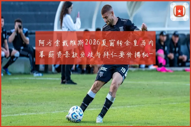 阿方索戴维斯2026夏窗转会皇马内幕 薪资条款分歧与拜仁要价揭秘