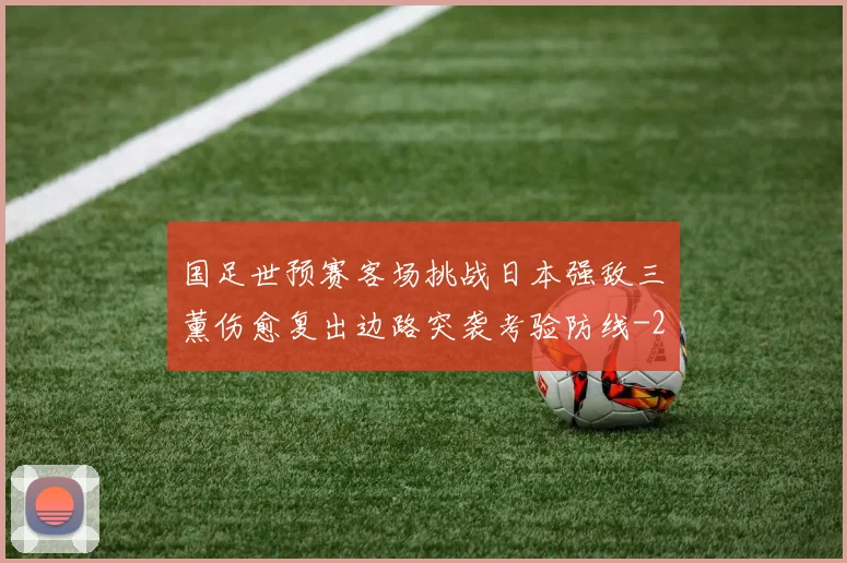 国足世预赛客场挑战日本强敌三笘薰伤愈复出边路突袭考验防线