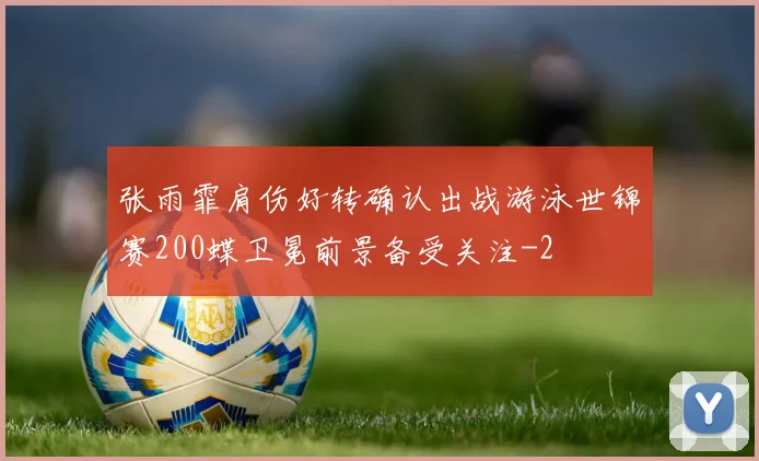 张雨霏肩伤好转确认出战游泳世锦赛200蝶卫冕前景备受关注