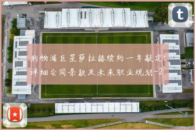 利物浦巨星萨拉赫续约一年敲定:详细合同条款及未来职业规划