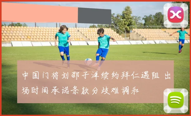 中国门将刘邵子洋续约拜仁遇阻 出场时间承诺条款分歧难调和
