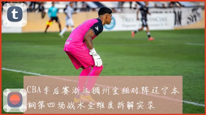 CBA季后赛浙江稠州金租对阵辽宁本钢第四场战术全维度拆解实录