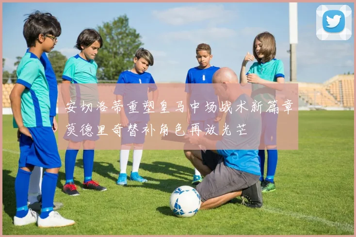 安切洛蒂重塑皇马中场战术新篇章莫德里奇替补角色再放光芒