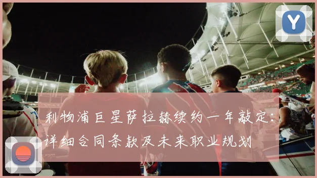 利物浦巨星萨拉赫续约一年敲定：详细合同条款及未来职业规划