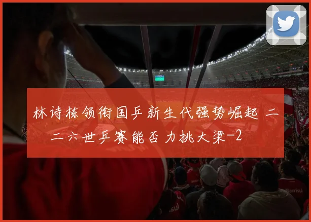 林诗栋领衔国乒新生代强势崛起 二〇二六世乒赛能否力挑大梁
