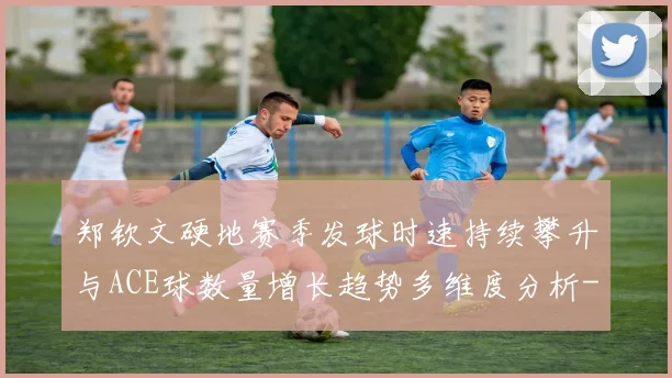 郑钦文硬地赛季发球时速持续攀升与ACE球数量增长趋势多维度分析