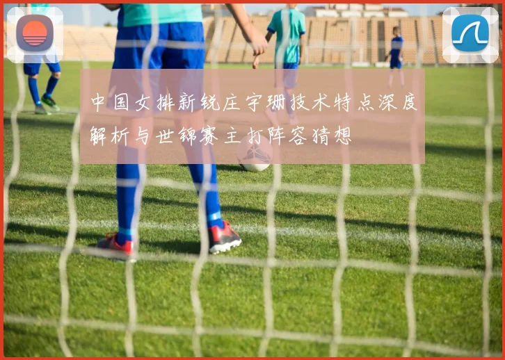中国女排新锐庄宇珊技术特点深度解析与世锦赛主打阵容猜想
