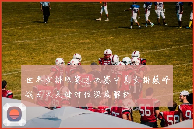 世界女排联赛总决赛中美女排巅峰战五大关键对位深度解析