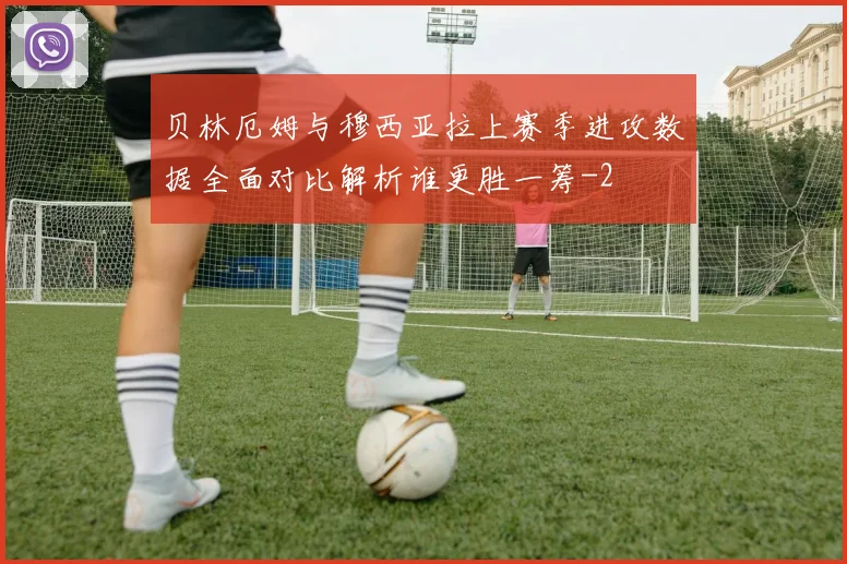 贝林厄姆与穆西亚拉上赛季进攻数据全面对比解析谁更胜一筹