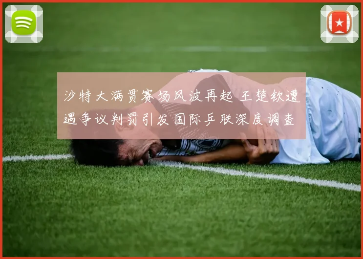 沙特大满贯赛场风波再起 王楚钦遭遇争议判罚引发国际乒联深度调查