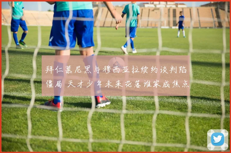 拜仁慕尼黑与穆西亚拉续约谈判陷僵局 天才少年未来花落谁家成焦点