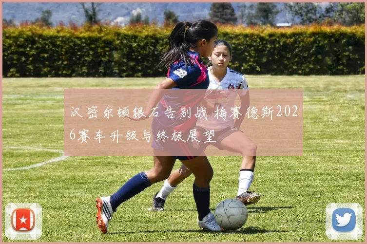 汉密尔顿银石告别战 梅赛德斯2026赛车升级与终极展望