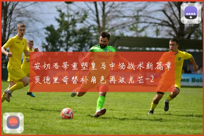 安切洛蒂重塑皇马中场战术新篇章莫德里奇替补角色再放光芒