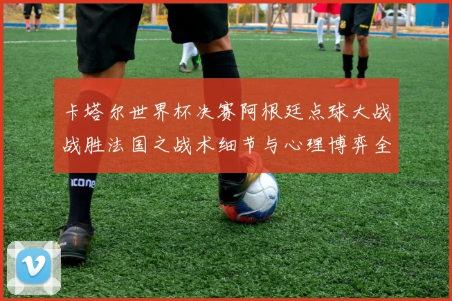 卡塔尔世界杯决赛阿根廷点球大战战胜法国之战术细节与心理博弈全复盘