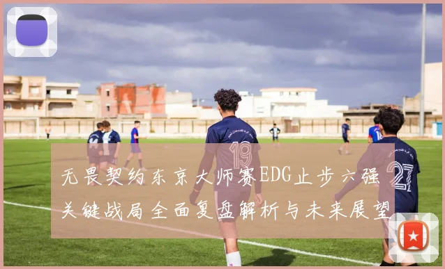无畏契约东京大师赛EDG止步六强 关键战局全面复盘解析与未来展望