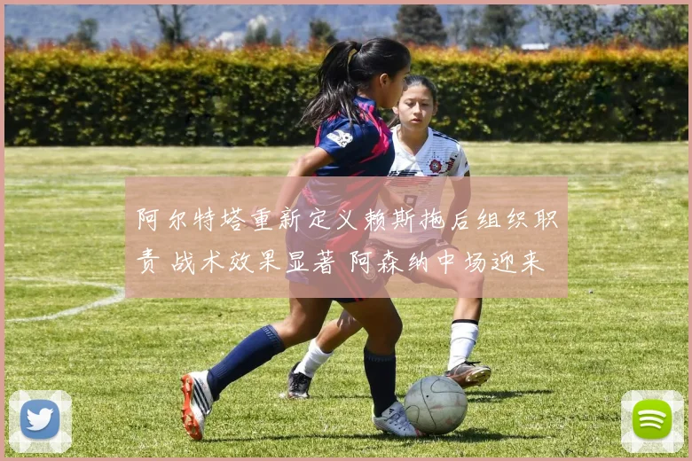 阿尔特塔重新定义赖斯拖后组织职责 战术效果显著 阿森纳中场迎来全能蜕变