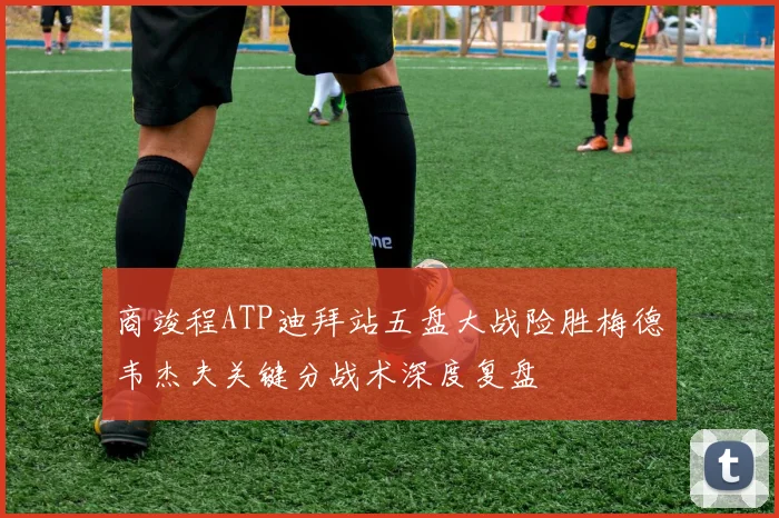 商竣程ATP迪拜站五盘大战险胜梅德韦杰夫关键分战术深度复盘