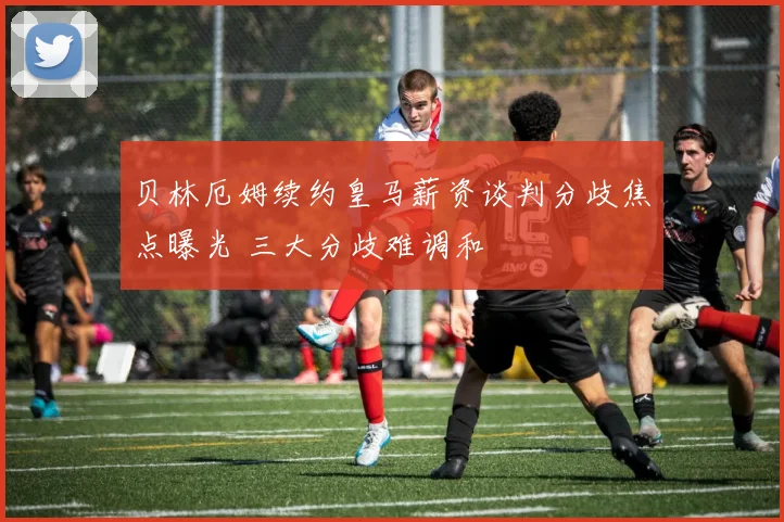 贝林厄姆续约皇马薪资谈判分歧焦点曝光 三大分歧难调和
