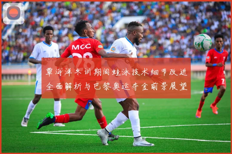 覃海洋冬训期间蛙泳技术细节改进全面解析与巴黎奥运夺金前景展望
