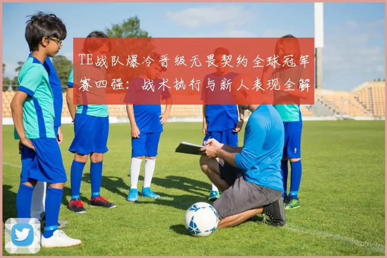 TE战队爆冷晋级无畏契约全球冠军赛四强：战术执行与新人表现全解析