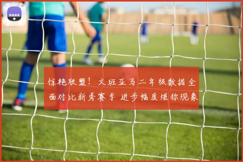 惊艳联盟!文班亚马二年级数据全面对比新秀赛季 进步幅度堪称现象级