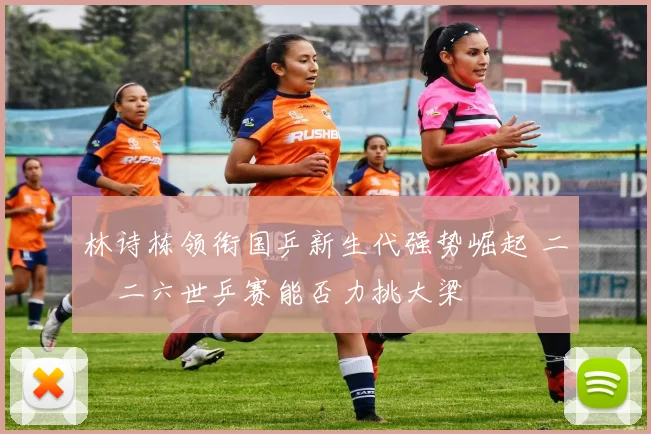 林诗栋领衔国乒新生代强势崛起 二〇二六世乒赛能否力挑大梁