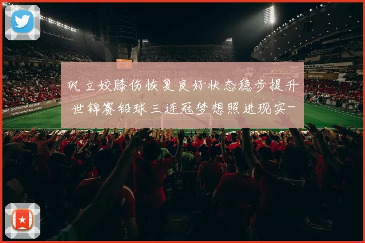 巩立姣膝伤恢复良好状态稳步提升 世锦赛铅球三连冠梦想照进现实