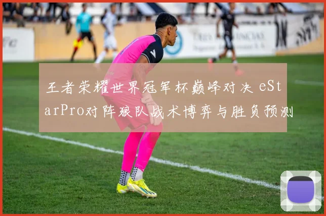 王者荣耀世界冠军杯巅峰对决 eStarPro对阵狼队战术博弈与胜负预测深度解析