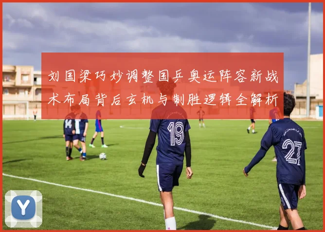 刘国梁巧妙调整国乒奥运阵容新战术布局背后玄机与制胜逻辑全解析