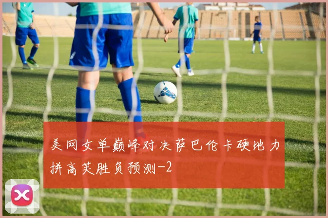 美网女单巅峰对决萨巴伦卡硬地力拼高芙胜负预测