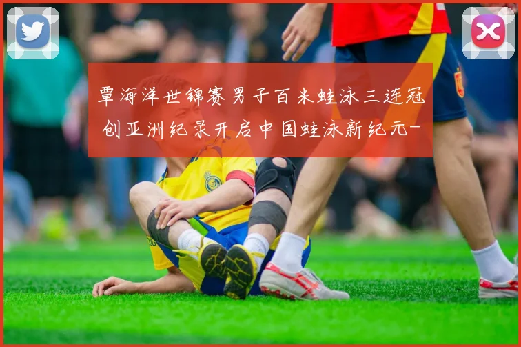 覃海洋世锦赛男子百米蛙泳三连冠 创亚洲纪录开启中国蛙泳新纪元