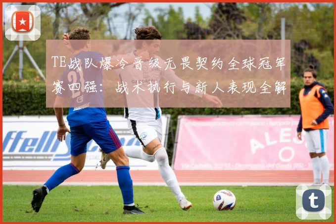 TE战队爆冷晋级无畏契约全球冠军赛四强：战术执行与新人表现全解析
