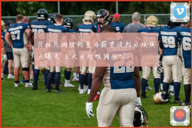 贝林厄姆续约皇马薪资谈判分歧焦点曝光 三大分歧难调和